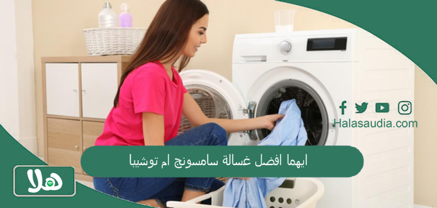 ايهما افضل غسالة سامسونج ام توشيبا وهل يوجد عروض في السعودية على الغسالات؟ 1 ايهما افضل غسالة سامسونج ام توشيبا