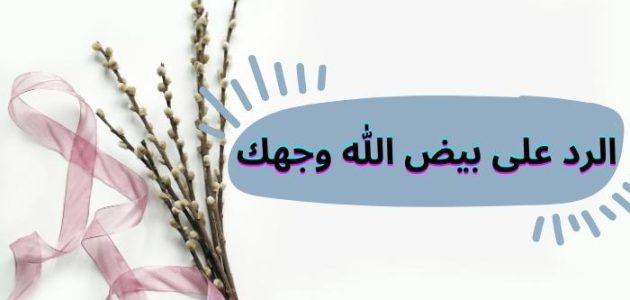 الرد على بيض الله وجهك وما معنى كلمه بيض الله وجهك؟ 1 الرد على بيض الله وجهك وما معنى كلمه بيض الله وجهك؟