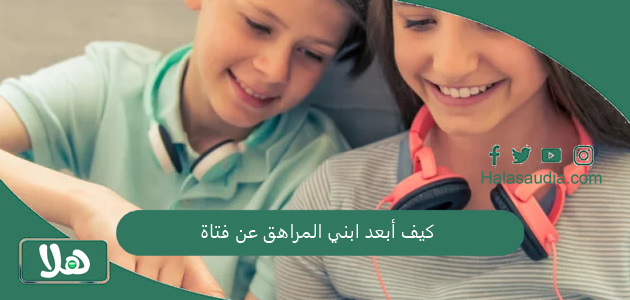 كيف أبعد ابني المراهق عن فتاة؟ وما هي أسباب التعلق الشديد في هذا السن 1 كيف أبعد ابني المراهق عن فتاة