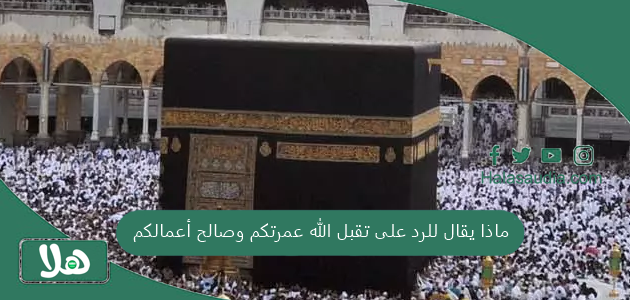 ماذا يقال للرد على تقبل الله عمرتكم وصالح أعمالكم 1 ماذا يقال للرد على تقبل الله عمرتكم وصالح أعمالكم